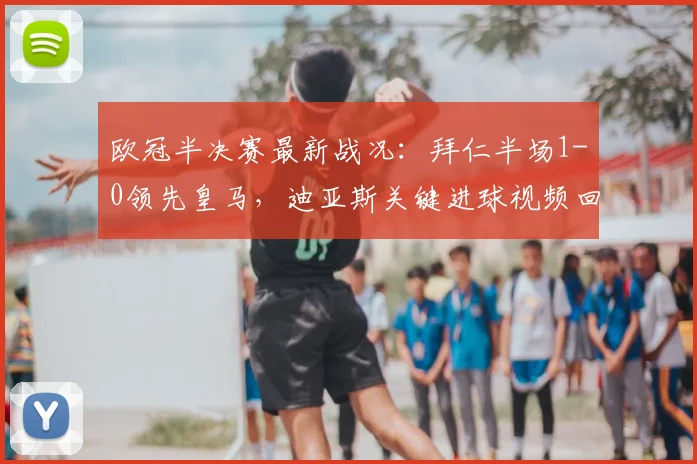 欧冠半决赛最新战况：拜仁半场1-0领先皇马，迪亚斯关键进球视频回放与分析