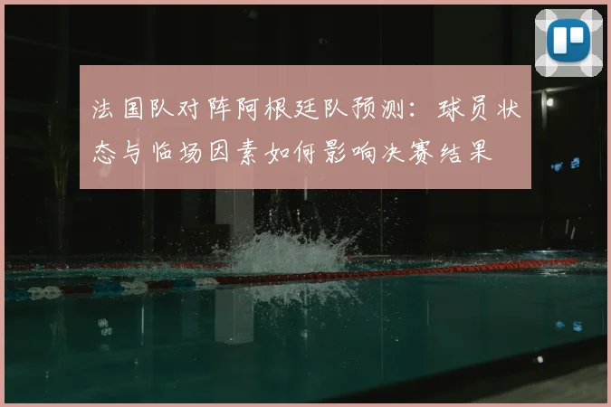 法国队对阵阿根廷队预测：球员状态与临场因素如何影响决赛结果