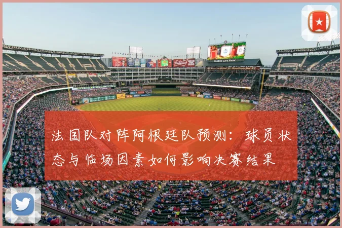 法国队对阵阿根廷队预测：球员状态与临场因素如何影响决赛结果