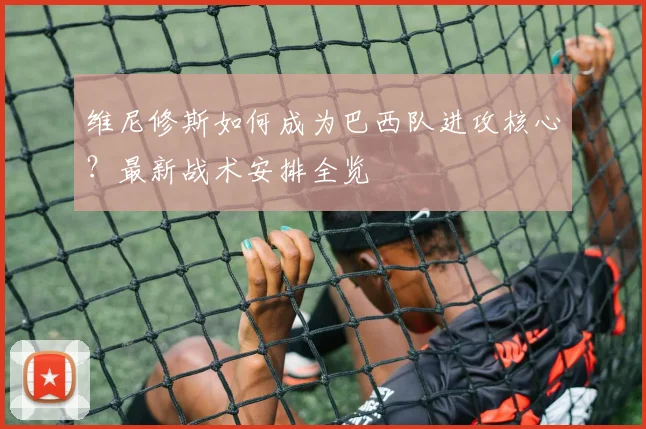 维尼修斯如何成为巴西队进攻核心?最新战术安排全览