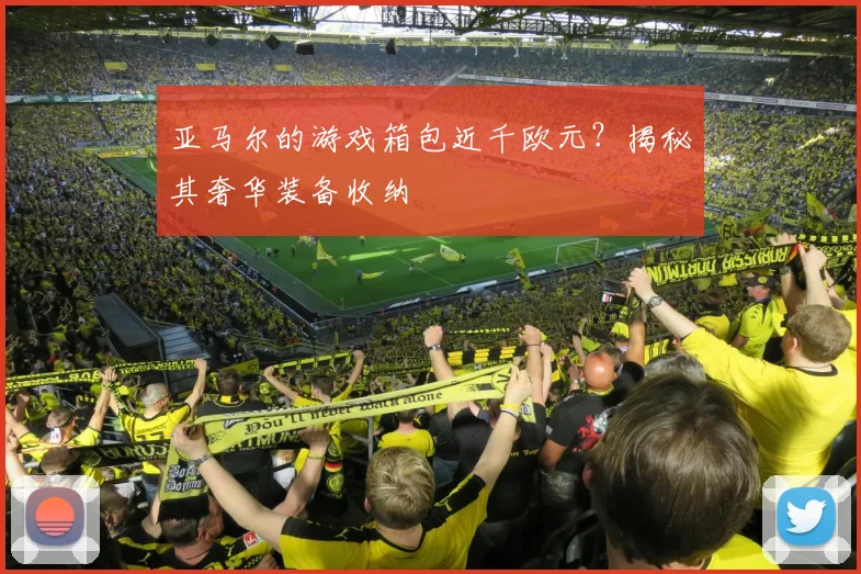 亚马尔的游戏箱包近千欧元？揭秘其奢华装备收纳
