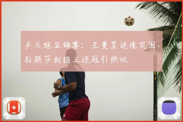 乒乓球亚锦赛：王曼昱逆境突围，孙颖莎剑指三连冠引热议