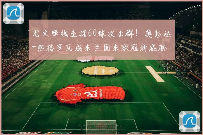 尤文锋线坐拥60球攻击群！奥彭达+热格罗瓦成米兰国米欧冠新威胁