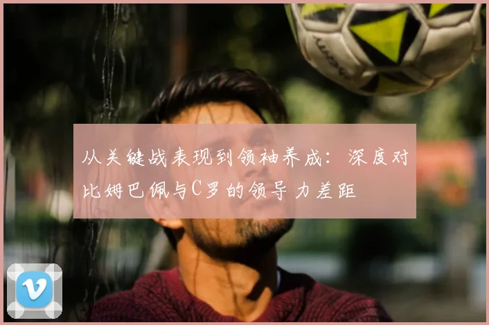 从关键战表现到领袖养成：深度对比姆巴佩与C罗的领导力差距