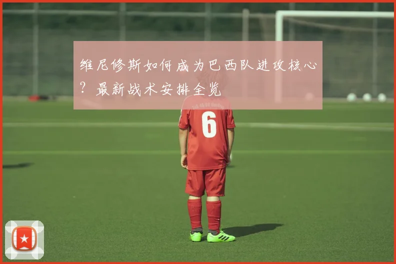 维尼修斯如何成为巴西队进攻核心?最新战术安排全览