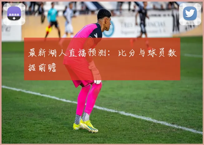 最新湖人直播预测:比分与球员数据前瞻
