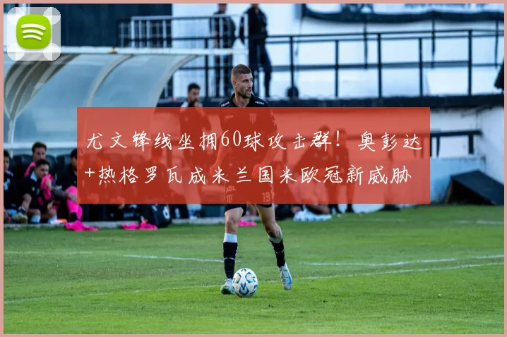 尤文锋线坐拥60球攻击群！奥彭达+热格罗瓦成米兰国米欧冠新威胁