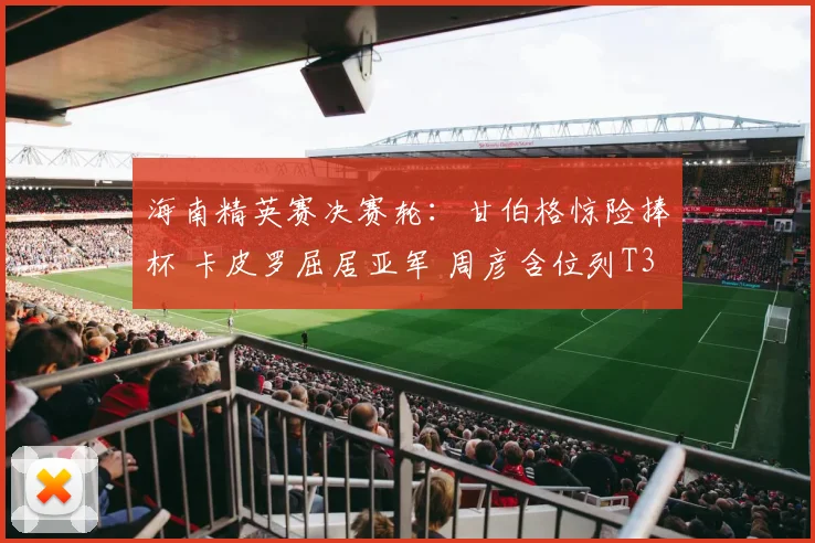 海南精英赛决赛轮:甘伯格惊险捧杯 卡皮罗屈居亚军 周彦含位列T3