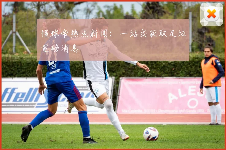 懂球帝热点新闻：一站式获取足坛重磅消息