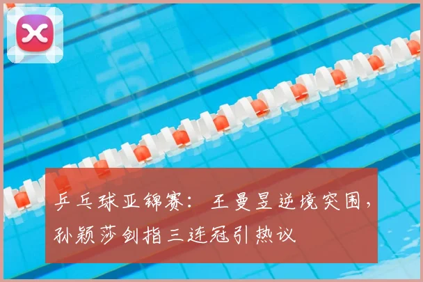 乒乓球亚锦赛:王曼昱逆境突围,孙颖莎剑指三连冠引热议