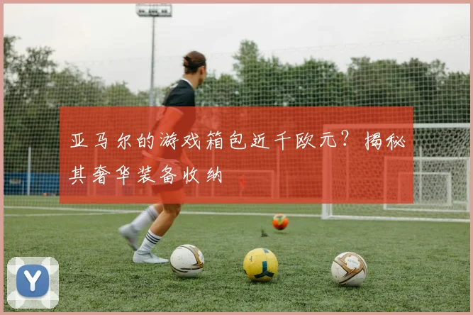 亚马尔的游戏箱包近千欧元？揭秘其奢华装备收纳