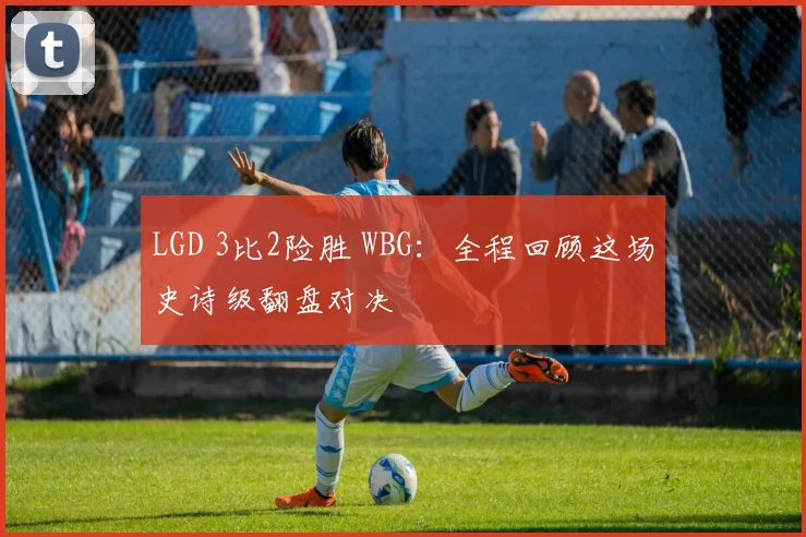LGD 3比2险胜 WBG:全程回顾这场史诗级翻盘对决