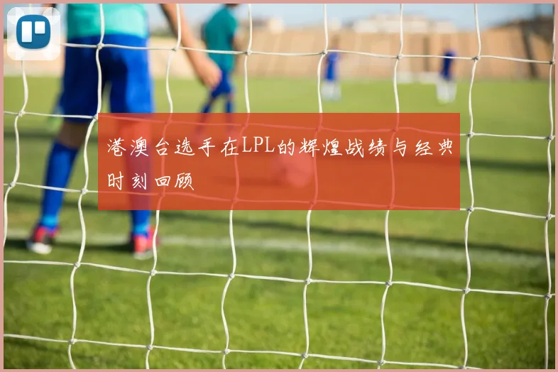 港澳台选手在LPL的辉煌战绩与经典时刻回顾
