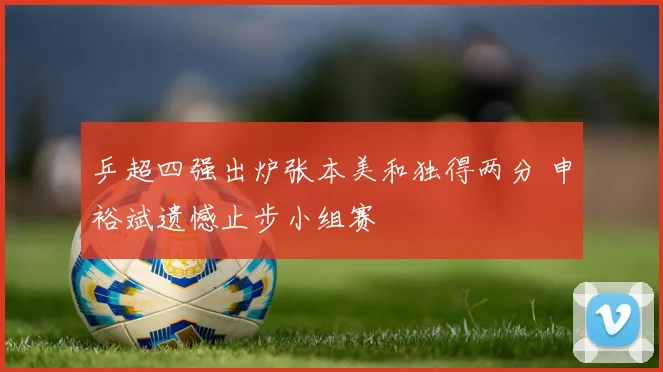 乒超四强出炉张本美和独得两分 申裕斌遗憾止步小组赛